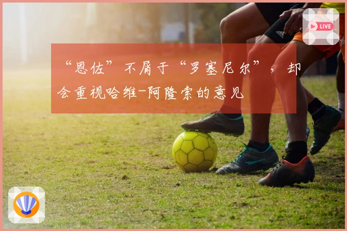 “恩佐”不屑于“罗塞尼尔”，却会重视哈维-阿隆索的意见