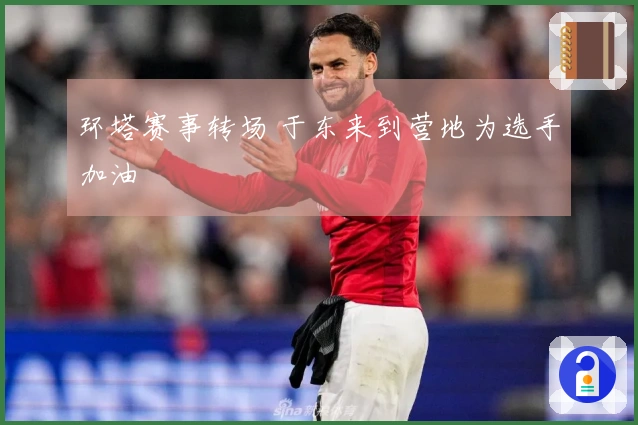 环塔赛事转场 于东来到营地为选手加油