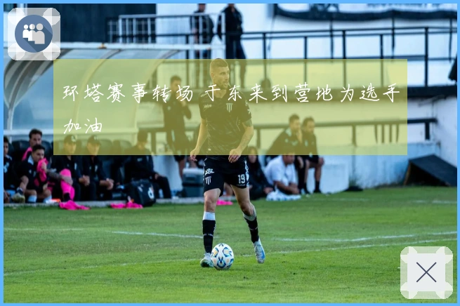 环塔赛事转场 于东来到营地为选手加油